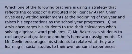 Which one of the following teachers is using a strategy that reflects the concept of distributed intelligence? A) Mr. Chinn gives easy writing assignments at the beginning of the year and raises his expectations as the school year progresses. B) Mr. Arvis encourages his students to use their calculators when solving algebraic word problems. C) Mr. Baker asks students to exchange and grade one another's homework assignments. D) Mr. Devlin encourages his students to relate what they are learning in social studies to their own personal experiences.