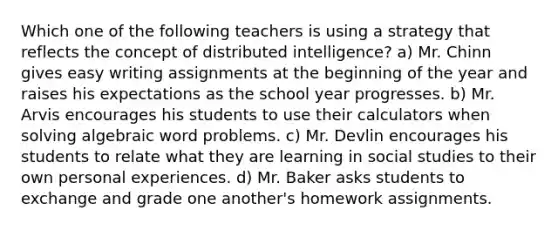 Which one of the following teachers is using a strategy that reflects the concept of distributed intelligence? a) Mr. Chinn gives easy writing assignments at the beginning of the year and raises his expectations as the school year progresses. b) Mr. Arvis encourages his students to use their calculators when solving algebraic word problems. c) Mr. Devlin encourages his students to relate what they are learning in social studies to their own personal experiences. d) Mr. Baker asks students to exchange and grade one another's homework assignments.