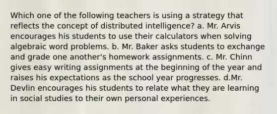 Which one of the following teachers is using a strategy that reflects the concept of distributed intelligence? a. Mr. Arvis encourages his students to use their calculators when solving algebraic word problems. b. Mr. Baker asks students to exchange and grade one another's homework assignments. c. Mr. Chinn gives easy writing assignments at the beginning of the year and raises his expectations as the school year progresses. d.Mr. Devlin encourages his students to relate what they are learning in social studies to their own personal experiences.