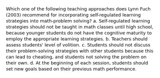 Which one of the following teaching approaches does Lynn Fuch (2003) recommend for incorporating self-regulated learning strategies into math-problem solving? a. Self-regulated learning strategies should not be taught in math classes until high school, because younger students do not have the cognitive maturity to employ the appropriate learning strategies. b. Teachers should assess students' level of volition. c. Students should not discuss their problem-solving strategies with other students because this can lead to cheating, and students not solving the problem on their own. d. At the beginning of each session, students should set new goals based on their previous math performance.