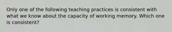 Only one of the following teaching practices is consistent with what we know about the capacity of working memory. Which one is​ consistent?