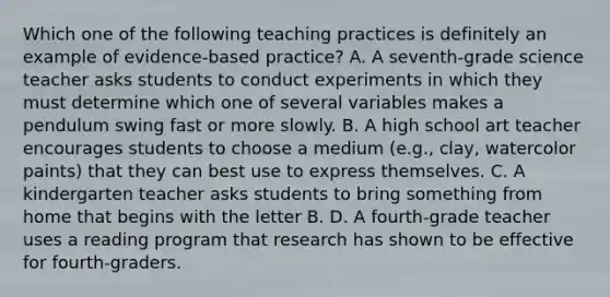 Which one of the following teaching practices is definitely an example of​ evidence-based practice? A. A​ seventh-grade science teacher asks students to conduct experiments in which they must determine which one of several variables makes a pendulum swing fast or more slowly. B. A high school art teacher encourages students to choose a medium​ (e.g., clay, watercolor​ paints) that they can best use to express themselves. C. A kindergarten teacher asks students to bring something from home that begins with the letter B. D. A​ fourth-grade teacher uses a reading program that research has shown to be effective for​ fourth-graders.