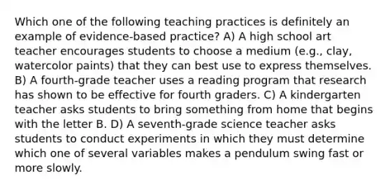 Which one of the following teaching practices is definitely an example of evidence‐based practice? A) A high school art teacher encourages students to choose a medium (e.g., clay, watercolor paints) that they can best use to express themselves. B) A fourth‐grade teacher uses a reading program that research has shown to be effective for fourth graders. C) A kindergarten teacher asks students to bring something from home that begins with the letter B. D) A seventh‐grade science teacher asks students to conduct experiments in which they must determine which one of several variables makes a pendulum swing fast or more slowly.