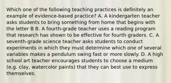 Which one of the following teaching practices is definitely an example of evidence-based practice? A. A kindergarten teacher asks students to bring something from home that begins with the letter B B. A fourth-grade teacher uses a reading program that research has shown to be effective for fourth graders. C. A seventh-grade science teacher asks students to conduct experiments in which they must determine which one of several variables makes a pendulum swing fast or more slowly. D. A high school art teacher encourages students to choose a medium (e.g. clay, watercolor paints) that they can best use to express themselves.