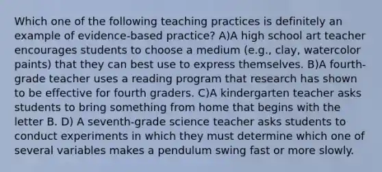 Which one of the following teaching practices is definitely an example of evidence‐based practice? A)A high school art teacher encourages students to choose a medium (e.g., clay, watercolor paints) that they can best use to express themselves. B)A fourth-grade teacher uses a reading program that research has shown to be effective for fourth graders. C)A kindergarten teacher asks students to bring something from home that begins with the letter B. D) A seventh-grade science teacher asks students to conduct experiments in which they must determine which one of several variables makes a pendulum swing fast or more slowly.