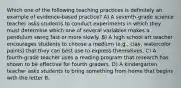 Which one of the following teaching practices is definitely an example of evidence-based practice? A) A seventh-grade science teacher asks students to conduct experiments in which they must determine which one of several variables makes a pendulum swing fast or more slowly. B) A high school art teacher encourages students to choose a medium (e.g., clay, watercolor paints) that they can best use to express themselves. C) A fourth-grade teacher uses a reading program that research has shown to be effective for fourth graders. D) A kindergarten teacher asks students to bring something from home that begins with the letter B.