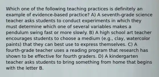 Which one of the following teaching practices is definitely an example of evidence-based practice? A) A seventh-grade science teacher asks students to conduct experiments in which they must determine which one of several variables makes a pendulum swing fast or more slowly. B) A high school art teacher encourages students to choose a medium (e.g., clay, watercolor paints) that they can best use to express themselves. C) A fourth-grade teacher uses a reading program that research has shown to be effective for fourth graders. D) A kindergarten teacher asks students to bring something from home that begins with the letter B.