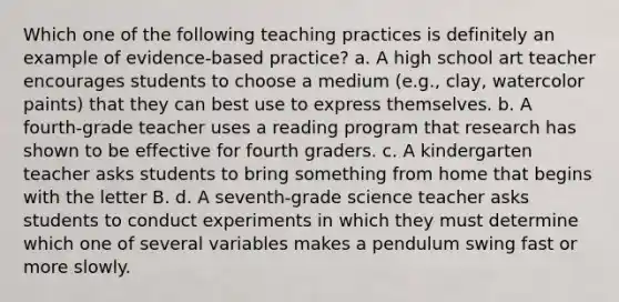 Which one of the following teaching practices is definitely an example of evidence‐based practice? a. A high school art teacher encourages students to choose a medium (e.g., clay, watercolor paints) that they can best use to express themselves. b. A fourth-grade teacher uses a reading program that research has shown to be effective for fourth graders. c. A kindergarten teacher asks students to bring something from home that begins with the letter B. d. A seventh-grade science teacher asks students to conduct experiments in which they must determine which one of several variables makes a pendulum swing fast or more slowly.