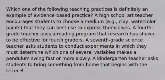 Which one of the following teaching practices is definitely an example of evidence-based practice? A high school art teacher encourages students to choose a medium (e.g., clay, watercolor paints) that they can best use to express themselves. A fourth-grade teacher uses a reading program that research has shown to be effective for fourth graders. A seventh-grade science teacher asks students to conduct experiments in which they must determine which one of several variables makes a pendulum swing fast or more slowly. A kindergarten teacher asks students to bring something from home that begins with the letter B.