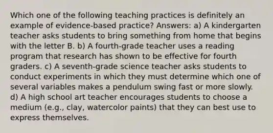 Which one of the following teaching practices is definitely an example of evidence-based practice? Answers: a) A kindergarten teacher asks students to bring something from home that begins with the letter B. b) A fourth-grade teacher uses a reading program that research has shown to be effective for fourth graders. c) A seventh-grade science teacher asks students to conduct experiments in which they must determine which one of several variables makes a pendulum swing fast or more slowly. d) A high school art teacher encourages students to choose a medium (e.g., clay, watercolor paints) that they can best use to express themselves.