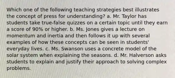 Which one of the following teaching strategies best illustrates the concept of press for understanding? a. Mr. Taylor has students take true-false quizzes on a certain topic until they earn a score of 90% or higher. b. Ms. Jones gives a lecture on momentum and inertia and then follows it up with several examples of how these concepts can be seen in students' everyday lives. c. Ms. Swanson uses a concrete model of the solar system when explaining the seasons. d. Mr. Halverson asks students to explain and justify their approach to solving complex problems.