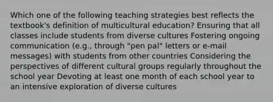 Which one of the following teaching strategies best reflects the textbook's definition of multicultural education? Ensuring that all classes include students from diverse cultures Fostering ongoing communication (e.g., through "pen pal" letters or e-mail messages) with students from other countries Considering the perspectives of different cultural groups regularly throughout the school year Devoting at least one month of each school year to an intensive exploration of diverse cultures