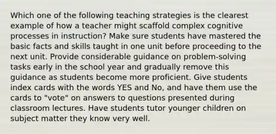 Which one of the following teaching strategies is the clearest example of how a teacher might scaffold complex cognitive processes in instruction? Make sure students have mastered the basic facts and skills taught in one unit before proceeding to the next unit. Provide considerable guidance on problem-solving tasks early in the school year and gradually remove this guidance as students become more proficient. Give students index cards with the words YES and No, and have them use the cards to "vote" on answers to questions presented during classroom lectures. Have students tutor younger children on subject matter they know very well.