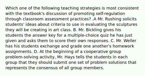 Which one of the following teaching strategies is most consistent with the textbook's discussion of promoting self-regulation through classroom assessment practices? .A Mr. Rushing solicits students' ideas about criteria to use in evaluating the sculptures they will be creating in art class. B. Mr. Bickling gives his students the answer key for a multiple-choice quiz he has just given and asks them to score their own responses. C. Mr. Weller has his students exchange and grade one another's homework assignments. D. At the beginning of a cooperative group problem-solving activity, Mr. Hays tells the students in each group that they should submit one set of problem solutions that represents the consensus of all group members.