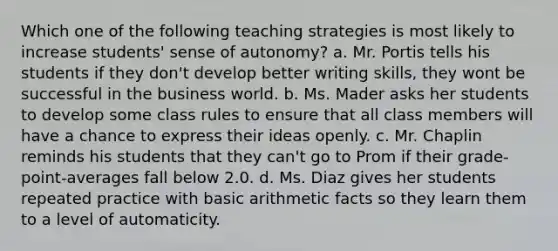 Which one of the following teaching strategies is most likely to increase students' sense of autonomy? a. Mr. Portis tells his students if they don't develop better writing skills, they wont be successful in the business world. b. Ms. Mader asks her students to develop some class rules to ensure that all class members will have a chance to express their ideas openly. c. Mr. Chaplin reminds his students that they can't go to Prom if their grade-point-averages fall below 2.0. d. Ms. Diaz gives her students repeated practice with basic arithmetic facts so they learn them to a level of automaticity.