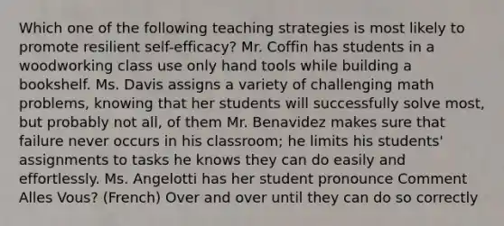 Which one of the following teaching strategies is most likely to promote resilient self-efficacy? Mr. Coffin has students in a woodworking class use only hand tools while building a bookshelf. Ms. Davis assigns a variety of challenging math problems, knowing that her students will successfully solve most, but probably not all, of them Mr. Benavidez makes sure that failure never occurs in his classroom; he limits his students' assignments to tasks he knows they can do easily and effortlessly. Ms. Angelotti has her student pronounce Comment Alles Vous? (French) Over and over until they can do so correctly