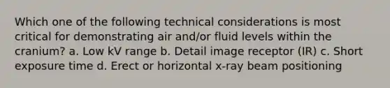 Which one of the following technical considerations is most critical for demonstrating air and/or fluid levels within the cranium? a. Low kV range b. Detail image receptor (IR) c. Short exposure time d. Erect or horizontal x-ray beam positioning