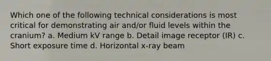 Which one of the following technical considerations is most critical for demonstrating air and/or fluid levels within the cranium? a. Medium kV range b. Detail image receptor (IR) c. Short exposure time d. Horizontal x-ray beam