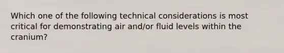 Which one of the following technical considerations is most critical for demonstrating air and/or fluid levels within the cranium?