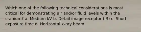 Which one of the following technical considerations is most critical for demonstrating air and/or fluid levels within the cranium? a. Medium kV b. Detail image receptor (IR) c. Short exposure time d. Horizontal x-ray beam