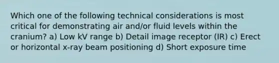 Which one of the following technical considerations is most critical for demonstrating air and/or fluid levels within the cranium? a) Low kV range b) Detail image receptor (IR) c) Erect or horizontal x-ray beam positioning d) Short exposure time