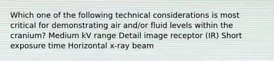 Which one of the following technical considerations is most critical for demonstrating air and/or fluid levels within the cranium? Medium kV range Detail image receptor (IR) Short exposure time Horizontal x-ray beam