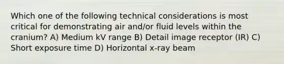 Which one of the following technical considerations is most critical for demonstrating air and/or fluid levels within the cranium? A) Medium kV range B) Detail image receptor (IR) C) Short exposure time D) Horizontal x-ray beam