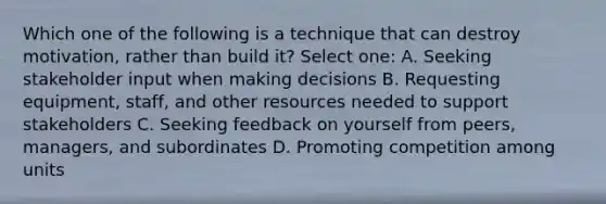 Which one of the following is a technique that can destroy motivation, rather than build it? Select one: A. Seeking stakeholder input when making decisions B. Requesting equipment, staff, and other resources needed to support stakeholders C. Seeking feedback on yourself from peers, managers, and subordinates D. Promoting competition among units