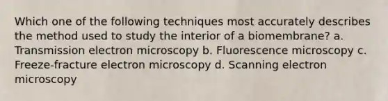 Which one of the following techniques most accurately describes the method used to study the interior of a biomembrane? a. Transmission electron microscopy b. Fluorescence microscopy c. Freeze-fracture electron microscopy d. Scanning electron microscopy