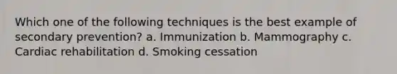 Which one of the following techniques is the best example of secondary prevention? a. Immunization b. Mammography c. Cardiac rehabilitation d. Smoking cessation