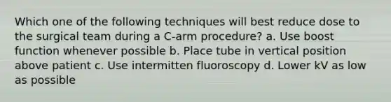 Which one of the following techniques will best reduce dose to the surgical team during a C-arm procedure? a. Use boost function whenever possible b. Place tube in vertical position above patient c. Use intermitten fluoroscopy d. Lower kV as low as possible