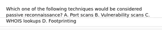 Which one of the following techniques would be considered passive reconnaissance? A. Port scans B. Vulnerability scans C. WHOIS lookups D. Footprinting