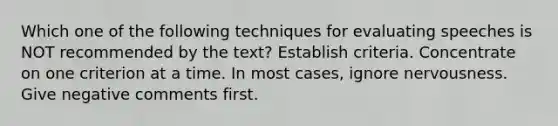 Which one of the following techniques for evaluating speeches is NOT recommended by the text? Establish criteria. Concentrate on one criterion at a time. In most cases, ignore nervousness. Give negative comments first.