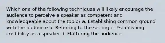 Which one of the following techniques will likely encourage the audience to perceive a speaker as competent and knowledgeable about the topic? a. Establishing common ground with the audience b. Referring to the setting c. Establishing credibility as a speaker d. Flattering the audience