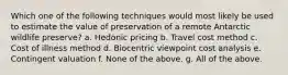 Which one of the following techniques would most likely be used to estimate the value of preservation of a remote Antarctic wildlife preserve? a. Hedonic pricing b. Travel cost method c. Cost of illness method d. Biocentric viewpoint cost analysis e. Contingent valuation f. None of the above. g. All of the above.