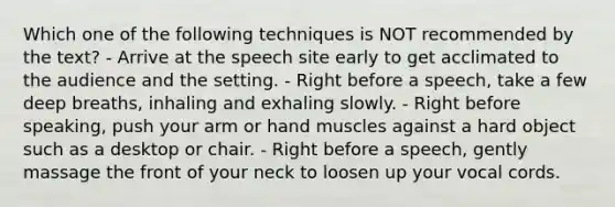 Which one of the following techniques is NOT recommended by the text? - Arrive at the speech site early to get acclimated to the audience and the setting. - Right before a speech, take a few deep breaths, inhaling and exhaling slowly. - Right before speaking, push your arm or hand muscles against a hard object such as a desktop or chair. - Right before a speech, gently massage the front of your neck to loosen up your vocal cords.