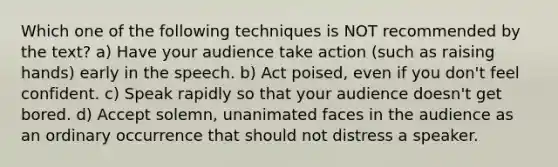 Which one of the following techniques is NOT recommended by the text? a) Have your audience take action (such as raising hands) early in the speech. b) Act poised, even if you don't feel confident. c) Speak rapidly so that your audience doesn't get bored. d) Accept solemn, unanimated faces in the audience as an ordinary occurrence that should not distress a speaker.