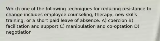 Which one of the following techniques for reducing resistance to change includes employee counseling, therapy, new skills training, or a short paid leave of absence. A) coercion B) facilitation and support C) manipulation and co-optation D) negotiation