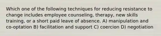 Which one of the following techniques for reducing resistance to change includes employee counseling, therapy, new skills training, or a short paid leave of absence. A) manipulation and co-optation B) facilitation and support C) coercion D) negotiation