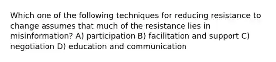 Which one of the following techniques for reducing resistance to change assumes that much of the resistance lies in misinformation? A) participation B) facilitation and support C) negotiation D) education and communication