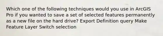 Which one of the following techniques would you use in ArcGIS Pro if you wanted to save a set of selected features permanently as a new file on the hard drive? Export Definition query Make Feature Layer Switch selection