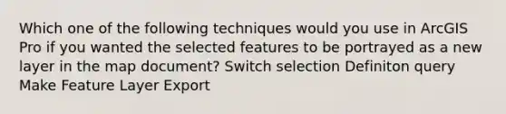 Which one of the following techniques would you use in ArcGIS Pro if you wanted the selected features to be portrayed as a new layer in the map document? Switch selection Definiton query Make Feature Layer Export