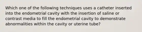 Which one of the following techniques uses a catheter inserted into the endometrial cavity with the insertion of saline or contrast media to fill the endometrial cavity to demonstrate abnormalities within the cavity or uterine tube?