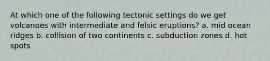 At which one of the following tectonic settings do we get volcanoes with intermediate and felsic eruptions? a. mid ocean ridges b. collision of two continents c. subduction zones d. hot spots