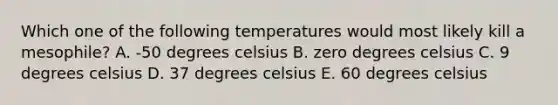 Which one of the following temperatures would most likely kill a mesophile? A. -50 degrees celsius B. zero degrees celsius C. 9 degrees celsius D. 37 degrees celsius E. 60 degrees celsius