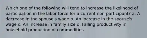 Which one of the following will tend to increase the likelihood of participation in the labor force for a current non-participant? a. A decrease in the spouse's wage b. An increase in the spouse's wage c. An increase in family size d. Falling productivity in household production of commodities