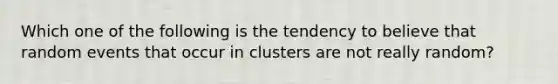 Which one of the following is the tendency to believe that random events that occur in clusters are not really random?