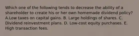 Which one of the following tends to decrease the ability of a shareholder to create his or her own homemade dividend policy? A.Low taxes on capital gains. B. Large holdings of shares. C. Dividend reinvestment plans. D. Low-cost equity purchases. E. High transaction fees.