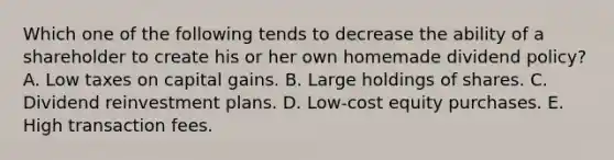 Which one of the following tends to decrease the ability of a shareholder to create his or her own homemade dividend policy? A. Low taxes on capital gains. B. Large holdings of shares. C. Dividend reinvestment plans. D. Low-cost equity purchases. E. High transaction fees.