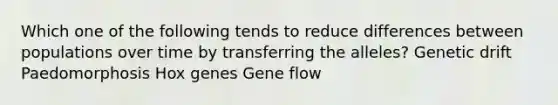 Which one of the following tends to reduce differences between populations over time by transferring the alleles? Genetic drift Paedomorphosis Hox genes Gene flow